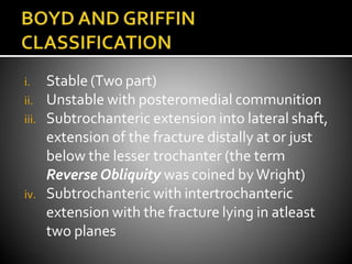 i. Stable (Two part)
ii. Unstable with posteromedial communition
iii. Subtrochanteric extension into lateral shaft,
extension of the fracture distally at or just
below the lesser trochanter (the term
Reverse Obliquity was coined byWright)
iv. Subtrochanteric with intertrochanteric
extension with the fracture lying in atleast
two planes
 