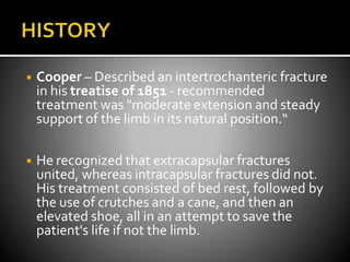◾ Cooper – Described an intertrochanteric fracture
in his treatise of 1851 - recommended
treatment was "moderate extension and steady
support of the limb in its natural position.“
◾ He recognized that extracapsular fractures
united, whereas intracapsular fractures did not.
His treatment consisted of bed rest, followed by
the use of crutches and a cane, and then an
elevated shoe, all in an attempt to save the
patient's life if not the limb.
 