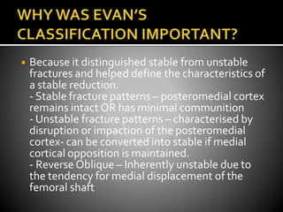 ◾ Because it distinguished stable from unstable
fractures and helped define the characteristics of
a stable reduction.
- Stable fracture patterns – posteromedial cortex
remains intactOR has minimal communition
- Unstable fracture patterns – characterised by
disruption or impaction of the posteromedial
cortex- can be converted into stable if medial
cortical opposition is maintained.
- Reverse Oblique – Inherently unstable due to
the tendency for medial displacement of the
femoral shaft
 
