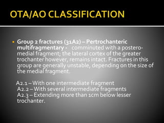 ◾ Group 2 fractures (31A2) – Pertrochanteric
multifragmentary - comminuted with a postero-
medial fragment; the lateral cortex of the greater
trochanter however, remains intact. Fractures in this
group are generally unstable, depending on the size of
the medial fragment.
A2.1 –With one intermediate fragment
A2.2 –With several intermediate fragments
A2.3 – Extending more than 1cm below lesser
trochanter.
 