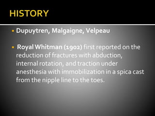 ◾ Dupuytren, Malgaigne, Velpeau
◾ RoyalWhitman (1902) first reported on the
reduction of fractures with abduction,
internal rotation, and traction under
anesthesia with immobilization in a spica cast
from the nipple line to the toes.
 
