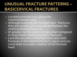  Located proximal to or along the
intertrochantericline.
 Although anatomically femoral neck fractures
they are usually extracapsular and behave like
intertrochanteric fractures.
 At greater risk for osteonecrosis when compared
to more distal intertrochanteric fractures
 Lack the cancellous interdigitation seen with
fractures in the intertrochanteric region and are
more likely to sustain rotation of the femoral
head
 