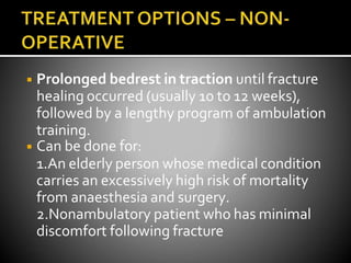 ◾ Prolonged bedrest in traction until fracture
healing occurred (usually 10 to 12 weeks),
followed by a lengthy program of ambulation
training.
◾ Can be done for:
1.An elderly person whose medical condition
carries an excessively high risk of mortality
from anaesthesia and surgery.
2.Nonambulatory patient who has minimal
discomfort following fracture
 