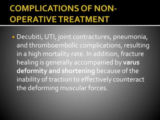 ◾ Decubiti,UTI, joint contractures, pneumonia,
and thromboembolic complications, resulting
in a high mortality rate. In addition, fracture
healing is generally accompanied by varus
deformity and shortening because of the
inability of traction to effectively counteract
the deforming muscular forces.
 