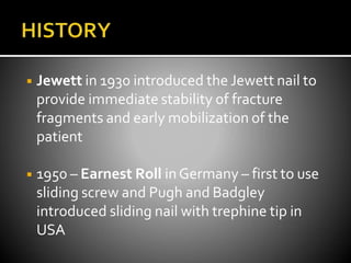 ◾ Jewett in 1930 introduced the Jewett nail to
provide immediate stability of fracture
fragments and early mobilization of the
patient
◾ 1950 – Earnest Roll inGermany – first to use
sliding screw and Pugh and Badgley
introduced sliding nail with trephine tip in
USA
 
