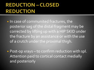 ◾ In case of communited fractures, the
posterior sag of the distal fragment may be
corrected by lifting up with a HIP SKID under
the fracture by an assistance or with the use
of a crutch under the proximal thigh.
◾ Post-op xrays – to confirm reduction with spl.
Attention paid to cortical contact medially
and posteriorly
 