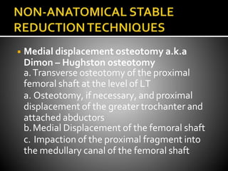 ◾ Medial displacement osteotomy a.k.a
Dimon – Hughston osteotomy
a.Transverse osteotomy of the proximal
femoral shaft at the level of LT
a. Osteotomy, if necessary, and proximal
displacement of the greater trochanter and
attached abductors
b.Medial Displacement of the femoral shaft
c. Impaction of the proximal fragment into
the medullary canal of the femoral shaft
 