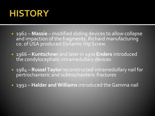 ◾ 1962 – Massie – modified sliding devices to allow collapse
and impaction of the fragments. Richard manufacturing
co. of USA produced Dynamic Hip Screw
◾ 1966 – Kuntschner and later in 1970 Enders introduced
the condylocephalic intramedullary devices
◾ 1984 – Russel Taylor reconstructed intramedullary nail for
pertrochanteric and subtrochanteric fractures
◾ 1992 – Halder and Williams introduced the Gamma nail
 