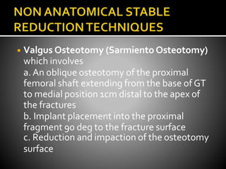 ◾ Valgus Osteotomy (Sarmiento Osteotomy)
which involves
a.An oblique osteotomy of the proximal
femoral shaft extending from the base of GT
to medial position 1cm distal to the apex of
the fractures
b. Implant placement into the proximal
fragment 90 deg to the fracture surface
c. Reduction and impaction of the osteotomy
surface
 