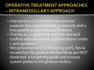 ◾ Intersection of a line from the anterior
superior iliac spine directed posteriorly and a
line parallel to the long axis of femur
◾ Overlay a 3.2 guidewire over the skin and
confirm alignment with proximal femur under
c-arm guidance.
◾ Skin proximal to GT is incised (3-5cm), fascia
incised but the gluteus medius fibres are NOT
dissected.A targetting guide and a trocar
system protects the gluteus medius.
 