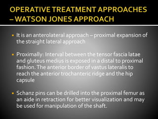 ◾ It is an anterolateral approach – proximal expansion of
the straight lateral approach
◾ Proximally: Interval between the tensor fascia latae
and gluteus medius is exposed in a distal to proximal
fashion.The anterior border of vastus lateralis to
reach the anterior trochanteric ridge and the hip
capsule
◾ Schanz pins can be drilled into the proximal femur as
an aide in retraction for better visualization and may
be used for manipulation of the shaft.
 