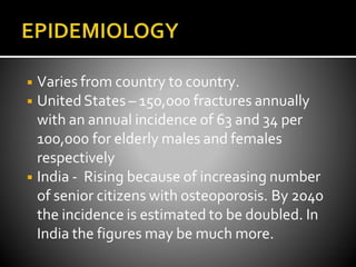 ◾ Varies from country to country.
◾ UnitedStates – 150,000 fractures annually
with an annual incidence of 63 and 34 per
100,000 for elderly males and females
respectively
◾ India - Rising because of increasing number
of senior citizens with osteoporosis. By 2040
the incidence is estimated to be doubled. In
India the figures may be much more.
 