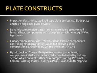 ◾ Impaction class – Impacted nail-type plate devices eg. Blade plate
and fixed angle nail plate devices
◾ Dynamic compression class – large single sliding screw or nail,
femoral head components with side plate attachments eg. Sliding
hip screws
◾ Linear compression class – Multiple head fixation components
controlling rotation and translation but allowing linear
compression eg. Gotfried PCCP and the InterTANCHS
◾ Hybrid Locking Class – Multiple fixation components with
compression initially for fracture reduction followed by locking
screws which prevent further axial compression eg. Proximal
Femoral Locking Plates – Synthes, Paoli, PA andSmith-Nephew
 