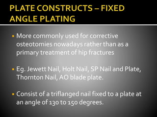 ◾ More commonly used for corrective
osteotomies nowadays rather than as a
primary treatment of hip fractures
◾ Eg. Jewett Nail, Holt Nail, SP Nail and Plate,
Thornton Nail,AO blade plate.
◾ Consist of a triflanged nail fixed to a plate at
an angle of 130 to 150 degrees.
 