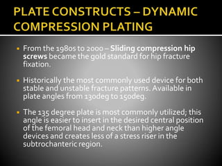 ◾ From the 1980s to 2000 – Sliding compression hip
screws became the gold standard for hip fracture
fixation.
◾ Historically the most commonly used device for both
stable and unstable fracture patterns. Available in
plate angles from 130deg to 150deg.
◾ The 135 degree plate is most commonly utilized; this
angle is easier to insert in the desired central position
of the femoral head and neck than higher angle
devices and creates less of a stress riser in the
subtrochanteric region.
 