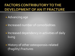 ◾ Advancing age
◾ Increased number of comorbidities
◾ Increased dependency in activities of daily
living
◾ History of other osteoporosis-related
(fragility) fractures
 