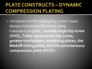 ◾ Variations on the sliding hip screw's basic
design include the Richards’ plate,
Calandruccioplate,Variable angle hip screw
(VHS) ,Talon compression hip screw,
greater trochanteric stabilizing plates, the
Medoff sliding plate, and the percutaneous
compression plate (PCCP).
 