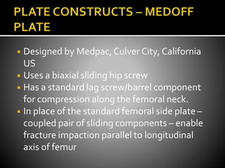 ◾ Designed by Medpac,Culver City, California
US
◾ Uses a biaxial sliding hip screw
◾ Has a standard lag screw/barrel component
for compression along the femoral neck.
◾ In place of the standard femoral side plate –
coupled pair of sliding components – enable
fracture impaction parallel to longitudinal
axis of femur
 