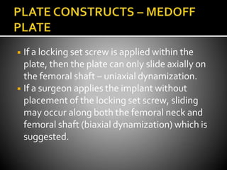 ◾ If a locking set screw is applied within the
plate, then the plate can only slide axially on
the femoral shaft – uniaxial dynamization.
◾ If a surgeon applies the implant without
placement of the locking set screw, sliding
may occur along both the femoral neck and
femoral shaft (biaxial dynamization) which is
suggested.
 
