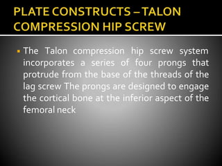 ◾ The Talon compression hip screw system
incorporates a series of four prongs that
protrude from the base of the threads of the
lag screw The prongs are designed to engage
the cortical bone at the inferior aspect of the
femoral neck
 
