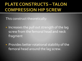 This construct theoretically:
 Increases the pull out strength of the lag
screw from the femoral head and neck
fragment
 Provides better rotational stability of the
femoral head around the lag screw.
 