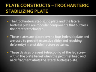 ◾ The trochanteric stabilizing plate and the lateral
buttress plate are modular components that buttress
the greater trochanter.
◾ These plates are placed over a four-hole sideplate and
are used to prevent excessive slide (and resulting
deformity) in unstable fracture patterns.
◾ These devices prevent telescoping of the lag screw
within the plate barrel when the proximal head and
neck fragment abuts the lateral buttress plate.
 
