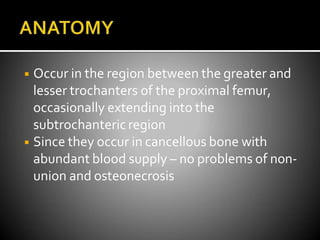 ◾ Occur in the region between the greater and
lesser trochanters of the proximal femur,
occasionally extending into the
subtrochanteric region
◾ Since they occur in cancellous bone with
abundant blood supply – no problems of non-
union and osteonecrosis
 