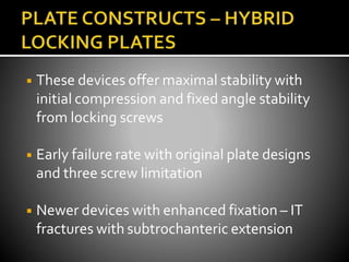 ◾ These devices offer maximal stability with
initial compression and fixed angle stability
from locking screws
◾ Early failure rate with original plate designs
and three screw limitation
◾ Newer devices with enhanced fixation – IT
fractures with subtrochanteric extension
 
