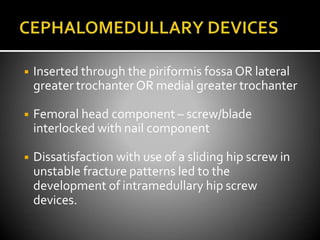 ◾ Inserted through the piriformis fossa OR lateral
greater trochanter OR medial greater trochanter
◾ Femoral head component – screw/blade
interlocked with nail component
◾ Dissatisfaction with use of a sliding hip screw in
unstable fracture patterns led to the
development of intramedullary hip screw
devices.
 