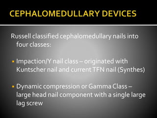 Russell classified cephalomedullary nails into
four classes:
◾ Impaction/Y nail class – originated with
Kuntscher nail and currentTFN nail (Synthes)
◾ Dynamic compression or GammaClass –
large head nail component with a single large
lag screw
 