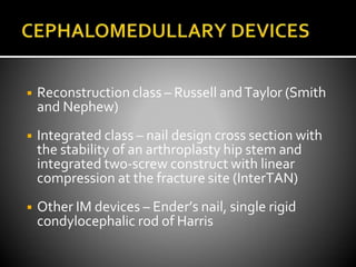 ◾ Reconstruction class – Russell andTaylor (Smith
and Nephew)
◾ Integrated class – nail design cross section with
the stability of an arthroplasty hip stem and
integrated two-screw construct with linear
compression at the fracture site (InterTAN)
◾ Other IM devices – Ender’s nail, single rigid
condylocephalic rod of Harris
 