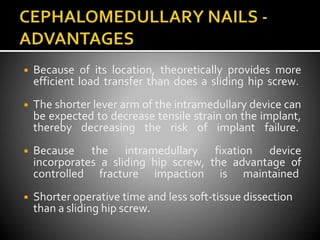 ◾ Because of its location, theoretically provides more
efficient load transfer than does a sliding hip screw.
◾ The shorter lever arm of the intramedullary device can
be expected to decrease tensile strain on the implant,
thereby decreasing the risk of implant failure.
◾ Because the intramedullary fixation device
incorporates a sliding hip screw, the advantage of
controlled fracture impaction is maintained
◾ Shorter operative time and less soft-tissue dissection
than a sliding hip screw.
 