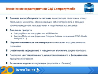 Высокая масштабируемость системы, позволяющая отнести ее к классу
промышленных систем, обеспечивающих работоспособность с большим
количеством данных, пользователей и территориальных объектов
Две линии продукта:
CompanyMedia на платформе Java и IBM Domino
CompanyMedia на платформе Java Enterprise Edition и реляционной СУБД (Oracle,
PostgreSQL...)
Широкие возможности по интеграции со смежными информационными
системами
Обеспечение защищенного и юридически значимого документооборота
Поддержка централизованного, децентрализованного и федеративного
принципов построения
Различные модели эксплуатации (on-premise и облачная)
Технические характеристики СЭД CompanyMedia
 