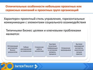 Отличительные особенности небольших проектных или
сервисных компаний и проектных групп организаций
Характерен проектный стиль управления, горизонтальные
коммуникации с элементами социального взаимодействия
Типичными бизнес целями и ключевыми проблемами
являются:
Оптимизация
достижения
бизнес
результатов
Гибкое
реагирование
на изменения
Слаженная
работа
коллектива
Быстрое
получение
информации
о состоянии
вопроса,
процесса
Устранение
оргразрывов
Быстрое
нахождение
экспертов,
накопление
лучших
практик
 