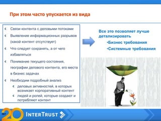 При этом часто упускается из вида
Связи контента с деловыми потоками
Выявление информационных разрывов
(какой контент отсутствует)
Что следует сохранять, а от чего
избавляться
Понимание текущего состояния,
географии делового контента, его места
в бизнес задачах
Необходим подробный анализ
деловых активностей, в которых
возникает корпоративный контент
людей и ролей, которые создают и
потребляют контент
Все это позволяет лучше
детализировать
•Бизнес требования
•Системные требования
 