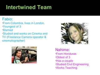 Intertwined Team

Fabio:
•From  Colombia, lives in London.
•Youngest of 3
•Married
•Studied and works on Cinema and
TV (Freelance Camera operator &
cinematographer)


                                    Nahime:
                                    •From  Honduras
                                    •Oldest of 3
                                    •Has a couple
                                    •Studied Civil Engineering
                                    •Works Teaching
 