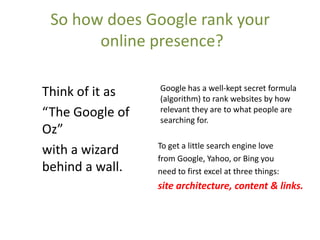 So how does Google rank your
       online presence?

                 Google has a well-kept secret formula
Think of it as   (algorithm) to rank websites by how
“The Google of   relevant they are to what people are
                 searching for.
Oz”
                 To get a little search engine love
with a wizard
                 from Google, Yahoo, or Bing you
behind a wall.   need to first excel at three things:
                 site architecture, content & links.
 