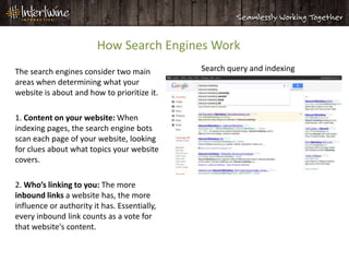 How Search Engines Work
The search engines consider two main          Search query and indexing
areas when determining what your
website is about and how to prioritize it.

1. Content on your website: When
indexing pages, the search engine bots
scan each page of your website, looking
for clues about what topics your website
covers.

2. Who’s linking to you: The more
inbound links a website has, the more
influence or authority it has. Essentially,
every inbound link counts as a vote for
that website's content.
 