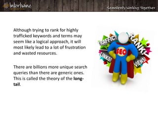 Although trying to rank for highly
trafficked keywords and terms may
seem like a logical approach, it will
most likely lead to a lot of frustration
and wasted resources.

There are billions more unique search
queries than there are generic ones.
This is called the theory of the long-
tail.
 