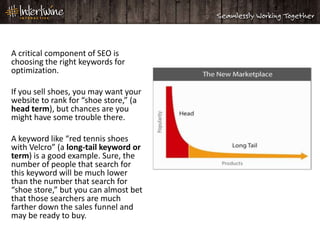 A critical component of SEO is
choosing the right keywords for
optimization.

If you sell shoes, you may want your
website to rank for “shoe store,” (a
head term), but chances are you
might have some trouble there.

A keyword like “red tennis shoes
with Velcro” (a long-tail keyword or
term) is a good example. Sure, the
number of people that search for
this keyword will be much lower
than the number that search for
“shoe store,” but you can almost bet
that those searchers are much
farther down the sales funnel and
may be ready to buy.
 