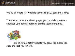 We’ve all heard it - when it comes to SEO, content is king.

The more content and webpages you publish, the more
chances you have at ranking on the search engines.




       Ex: The more lottery tickets you have, the higher the
odds are that you will win.
 
