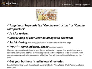 Local SEO

Target local keywords like “Omaha contractors” or “Omaha
chiropractors”
Ask for reviews
Include map of your location along with directions
Social sharing - Enabling your visitor to come and share your page
“NAP” – name, address, phone (local # and not 800 #)
Make sure your address is listed in your footer and contact us page. You want those search
spiders to pick up that address as much as possible and it’s important to be consistent. MUST
use same exact wording for address on all listings. This will help build credibility across the
web.

Get your business listed in local directories
Google Places, Bing Local, Yahoo Local, Merchant Circle, YellowPages, WhitePages, Local.com,
Manta, etc..
 