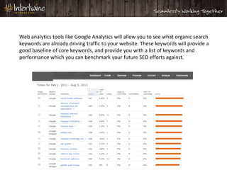 Web analytics tools like Google Analytics will allow you to see what organic search
keywords are already driving traffic to your website. These keywords will provide a
good baseline of core keywords, and provide you with a list of keywords and
performance which you can benchmark your future SEO efforts against.
 