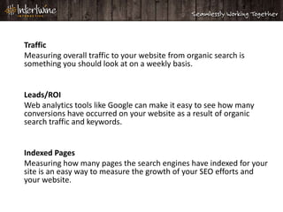 Traffic
Measuring overall traffic to your website from organic search is
something you should look at on a weekly basis.


Leads/ROI
Web analytics tools like Google can make it easy to see how many
conversions have occurred on your website as a result of organic
search traffic and keywords.


Indexed Pages
Measuring how many pages the search engines have indexed for your
site is an easy way to measure the growth of your SEO efforts and
your website.
 