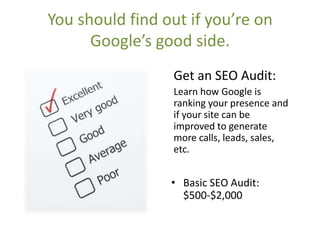 You should find out if you’re on
      Google’s good side.
                 Get an SEO Audit:
                 Learn how Google is
                 ranking your presence and
                 if your site can be
                 improved to generate
                 more calls, leads, sales,
                 etc.


                 • Basic SEO Audit:
                   $500-$2,000
 