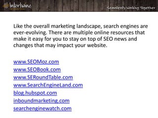 Like the overall marketing landscape, search engines are
ever-evolving. There are multiple online resources that
make it easy for you to stay on top of SEO news and
changes that may impact your website.

www.SEOMoz.com
www.SEOBook.com
www.SERoundTable.com
www.SearchEngineLand.com
blog.hubspot.com
inboundmarketing.com
searchenginewatch.com
 