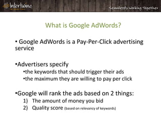 What is Google AdWords?

• Google AdWords is a Pay-Per-Click advertising
service

•Advertisers specify
   •the keywords that should trigger their ads
   •the maximum they are willing to pay per click

•Google will rank the ads based on 2 things:
   1) The amount of money you bid
   2) Quality score (based on relevancy of keywords)
 