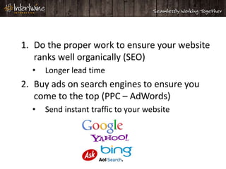 1. Do the proper work to ensure your website
   ranks well organically (SEO)
  •   Longer lead time
2. Buy ads on search engines to ensure you
   come to the top (PPC – AdWords)
  •   Send instant traffic to your website
 