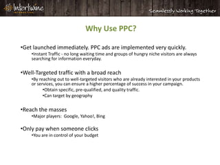 Why Use PPC?

•Get launched immediately. PPC ads are implemented very quickly.
    •Instant Traffic - no long waiting time and groups of hungry niche visitors are always
    searching for information everyday.

•Well-Targeted traffic with a broad reach
    •By reaching out to well-targeted visitors who are already interested in your products
    or services, you can ensure a higher percentage of success in your campaign.
          •Obtain specific, pre-qualified, and quality traffic.
          •Can target by geography

•Reach the masses
    •Major players: Google, Yahoo!, Bing

•Only pay when someone clicks
    •You are in control of your budget
 