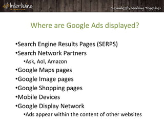 Where are Google Ads displayed?

•Search Engine Results Pages (SERPS)
•Search Network Partners
  •Ask, Aol, Amazon
•Google Maps pages
•Google Image pages
•Google Shopping pages
•Mobile Devices
•Google Display Network
  •Ads appear within the content of other websites
 